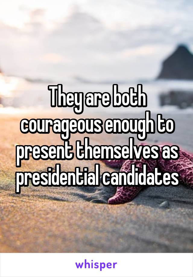 They are both courageous enough to present themselves as presidential candidates