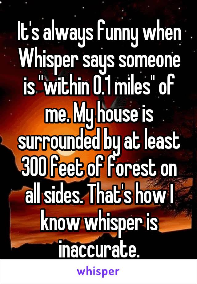 It's always funny when Whisper says someone is "within 0.1 miles" of me. My house is surrounded by at least 300 feet of forest on all sides. That's how I know whisper is inaccurate.