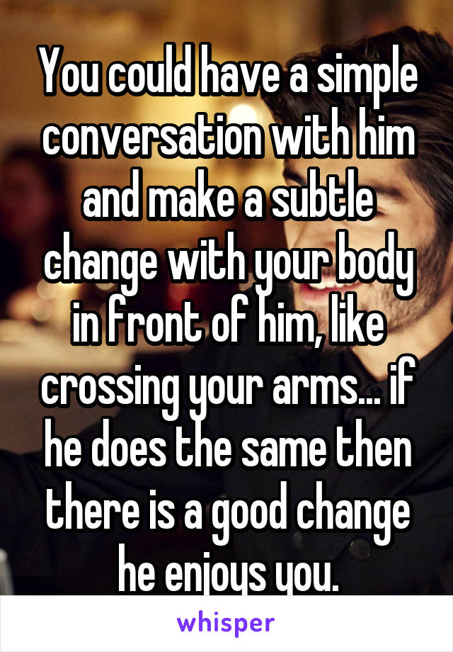 You could have a simple conversation with him and make a subtle change with your body in front of him, like crossing your arms... if he does the same then there is a good change he enjoys you.
