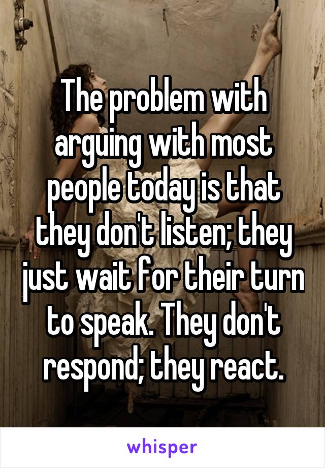 The problem with arguing with most people today is that they don't listen; they just wait for their turn to speak. They don't respond; they react.