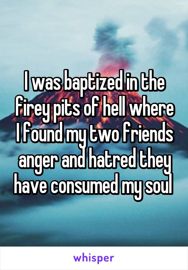 I was baptized in the firey pits of hell where I found my two friends anger and hatred they have consumed my soul 