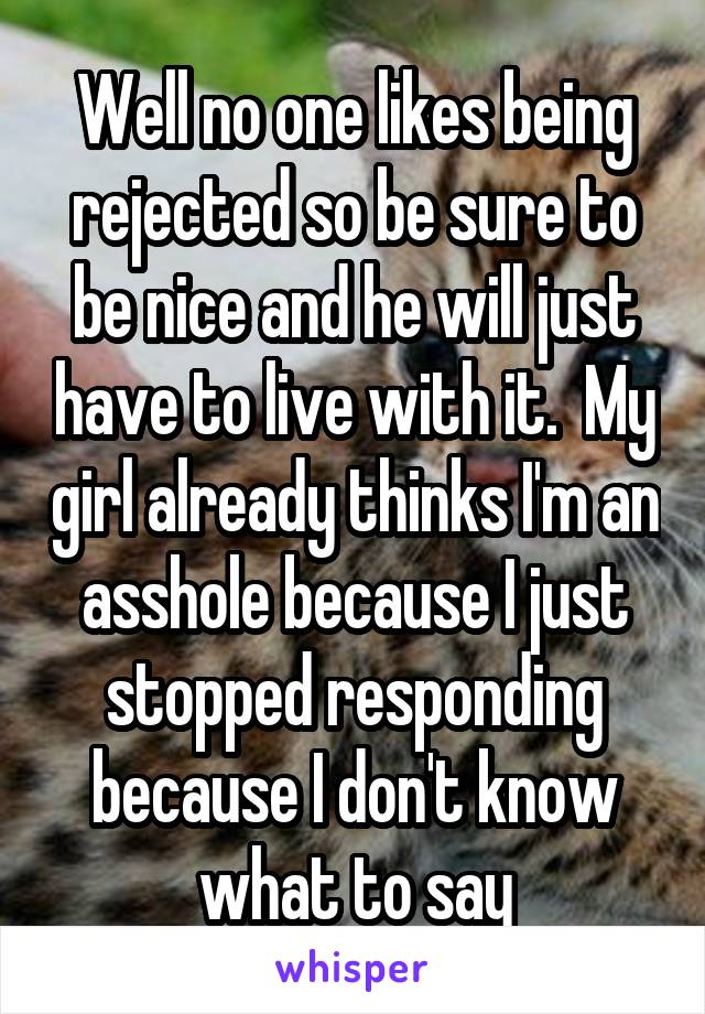 Well no one likes being rejected so be sure to be nice and he will just have to live with it.  My girl already thinks I'm an asshole because I just stopped responding because I don't know what to say