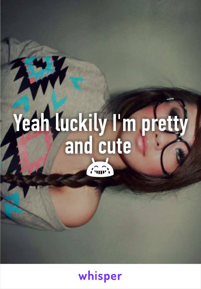 Yeah luckily I'm pretty and cute 
😂