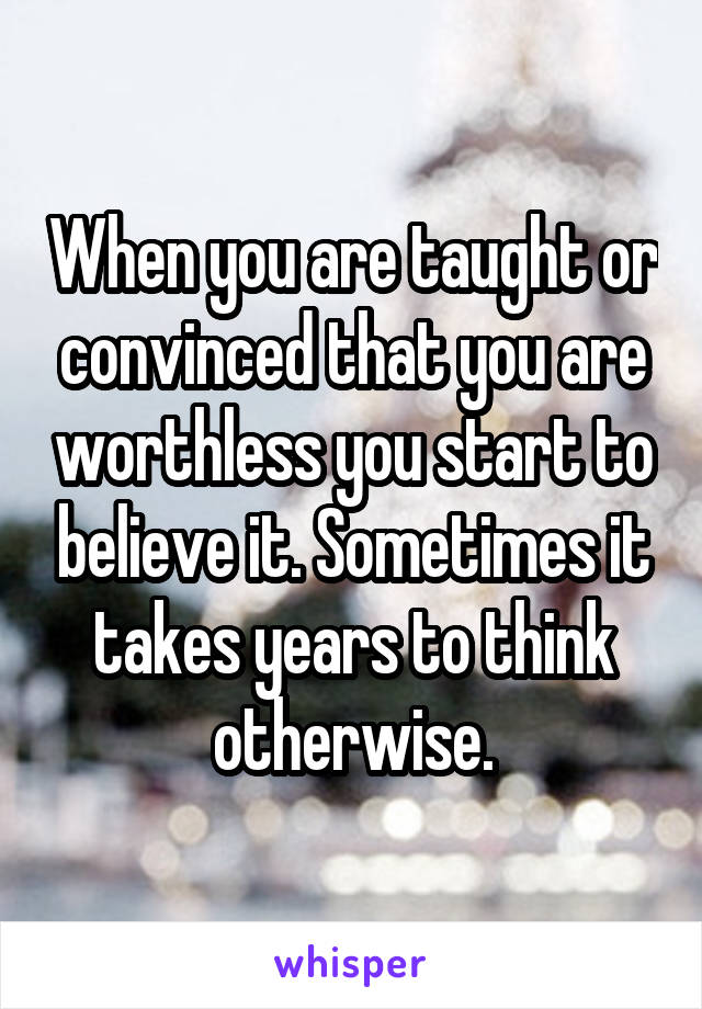 When you are taught or convinced that you are worthless you start to believe it. Sometimes it takes years to think otherwise.