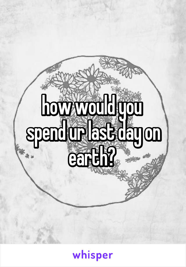 how would you 
spend ur last day on earth? 