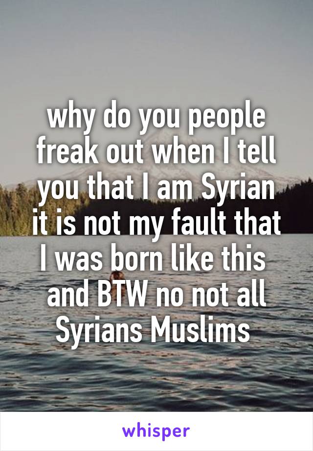 why do you people freak out when I tell you that I am Syrian
it is not my fault that I was born like this 
and BTW no not all Syrians Muslims 