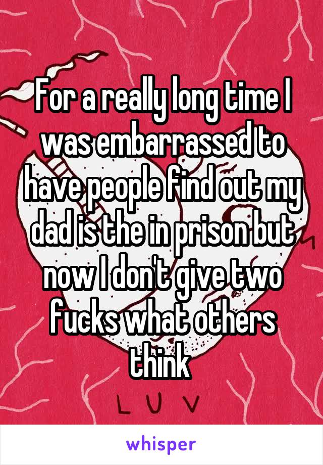 For a really long time I was embarrassed to have people find out my dad is the in prison but now I don't give two fucks what others think 