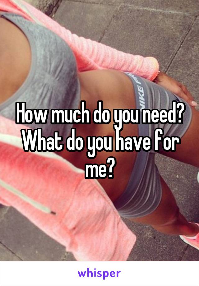 How much do you need? What do you have for me?