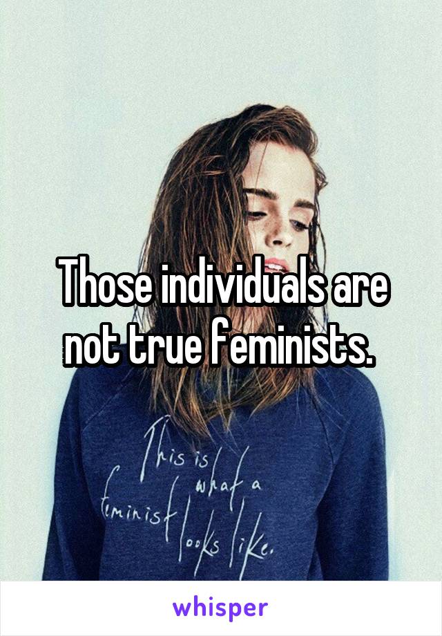 Those individuals are not true feminists. 