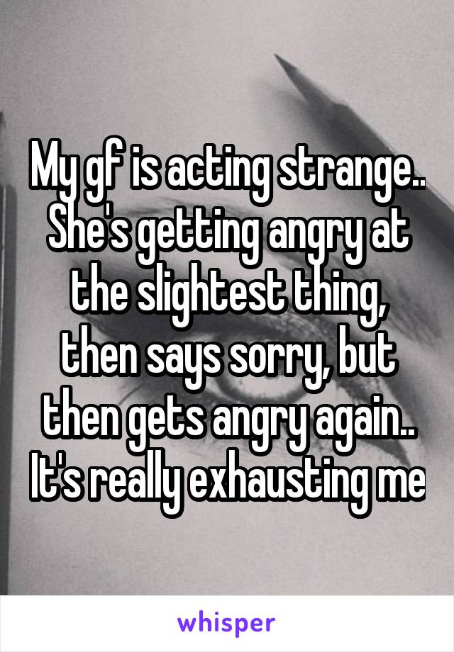 My gf is acting strange.. She's getting angry at the slightest thing, then says sorry, but then gets angry again.. It's really exhausting me