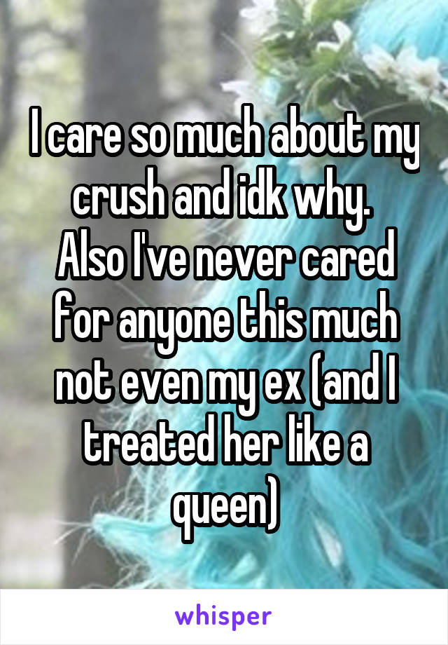 I care so much about my crush and idk why. 
Also I've never cared for anyone this much not even my ex (and I treated her like a queen)