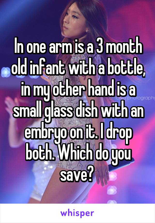 In one arm is a 3 month old infant with a bottle, in my other hand is a small glass dish with an embryo on it. I drop both. Which do you save? 