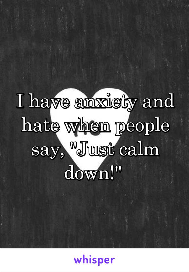 I have anxiety and hate when people say, "Just calm down!" 