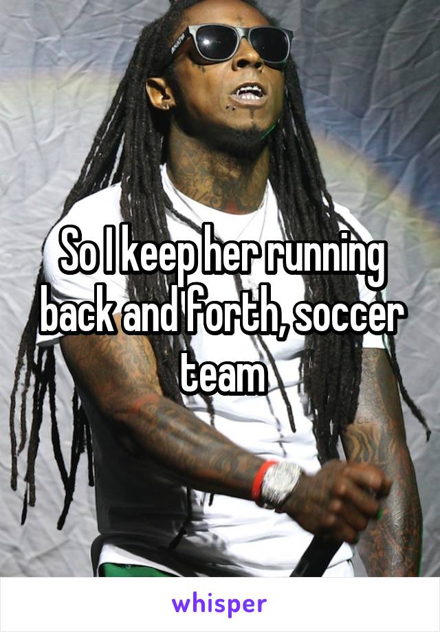 So I keep her running back and forth, soccer team