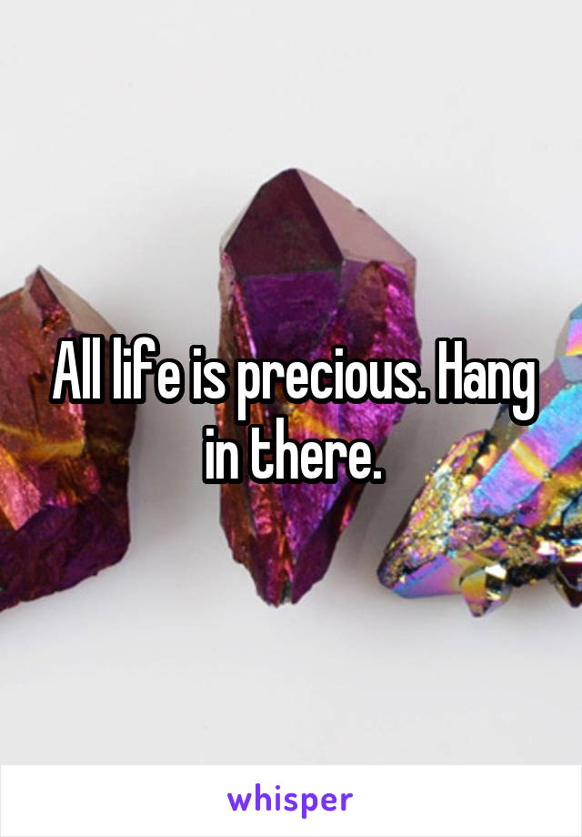 All life is precious. Hang in there.