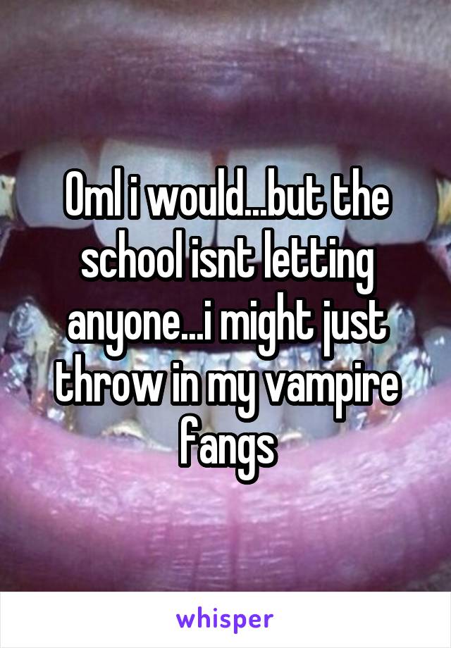 Oml i would...but the school isnt letting anyone...i might just throw in my vampire fangs