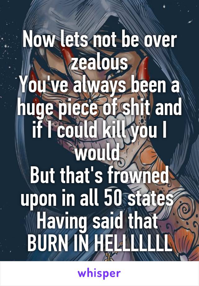 Now lets not be over zealous
You've always been a huge piece of shit and if I could kill you I would 
But that's frowned upon in all 50 states 
Having said that 
BURN IN HELLLLLLL