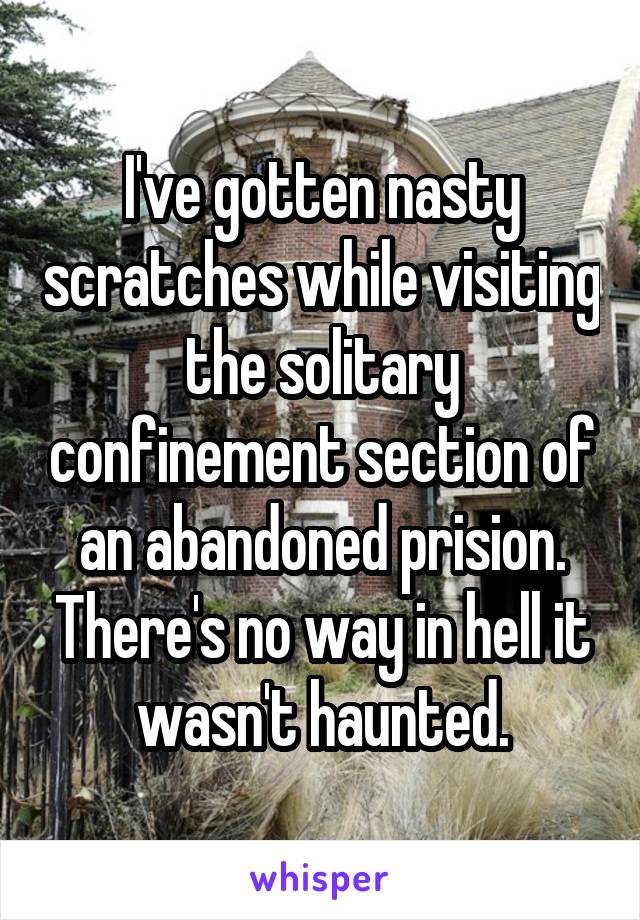 I've gotten nasty scratches while visiting the solitary confinement section of an abandoned prision. There's no way in hell it wasn't haunted.