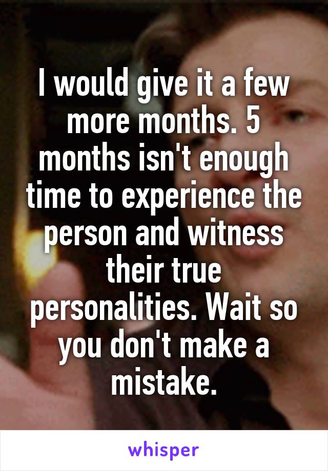 I would give it a few more months. 5 months isn't enough time to experience the person and witness their true personalities. Wait so you don't make a mistake.