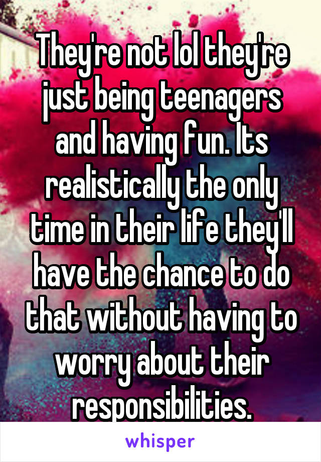 They're not lol they're just being teenagers and having fun. Its realistically the only time in their life they'll have the chance to do that without having to worry about their responsibilities.