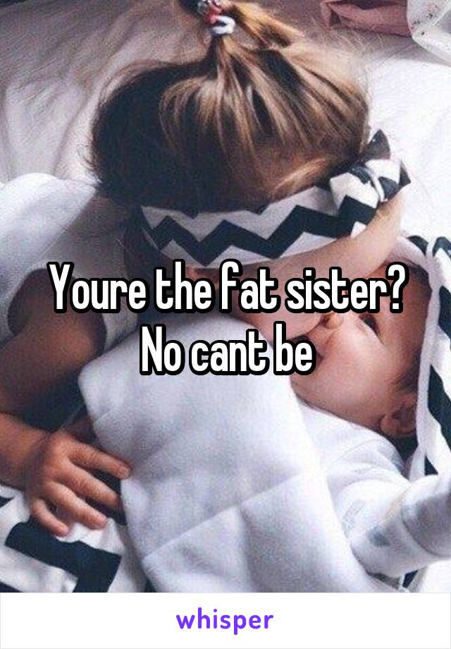 Youre the fat sister? No cant be