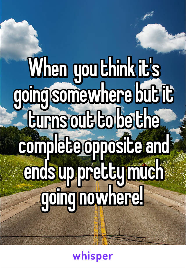 When  you think it's going somewhere but it turns out to be the complete opposite and ends up pretty much going nowhere! 