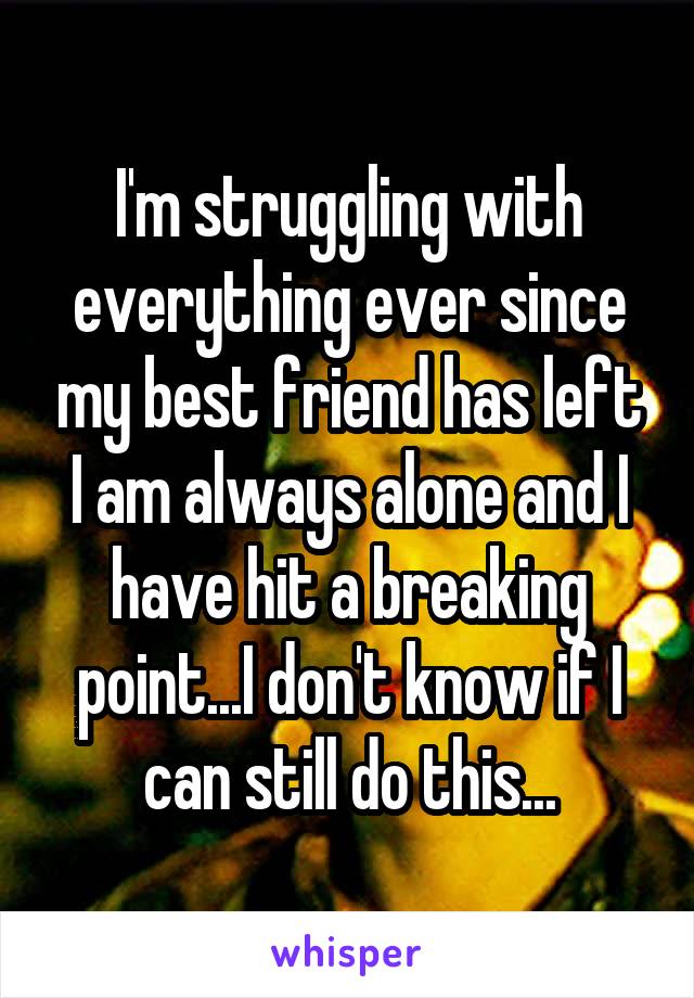 I'm struggling with everything ever since my best friend has left I am always alone and I have hit a breaking point...I don't know if I can still do this...