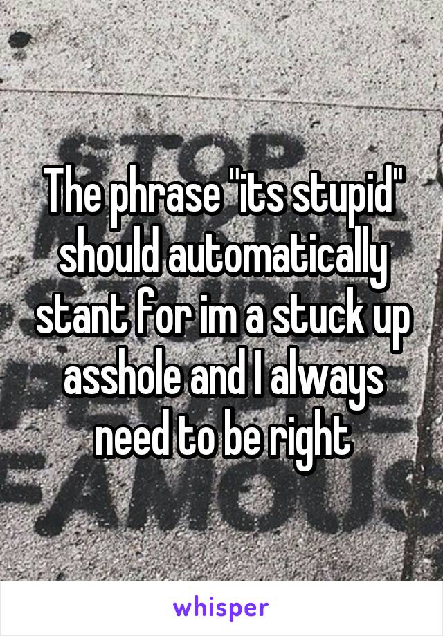The phrase "its stupid" should automatically stant for im a stuck up asshole and I always need to be right