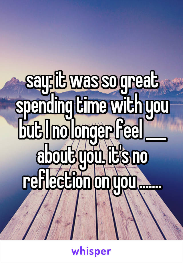 say: it was so great spending time with you but I no longer feel ___ about you. it's no reflection on you .......