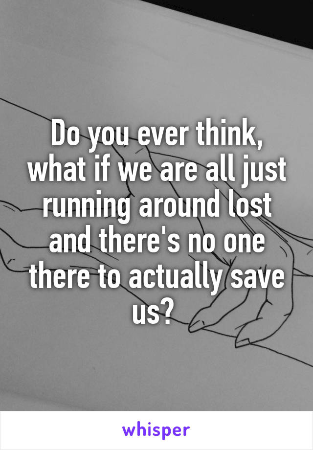 Do you ever think, what if we are all just running around lost and there's no one there to actually save us? 