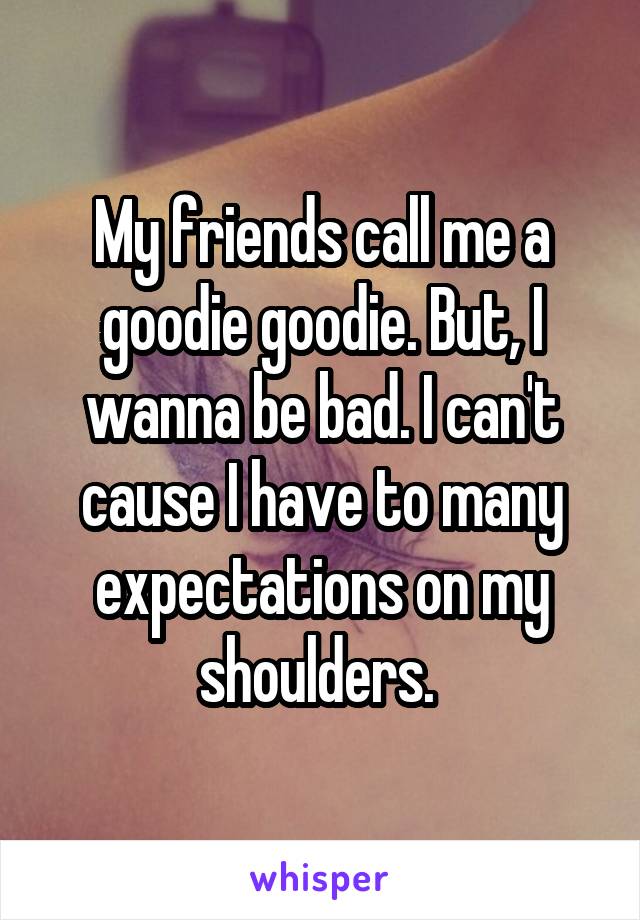 My friends call me a goodie goodie. But, I wanna be bad. I can't cause I have to many expectations on my shoulders. 