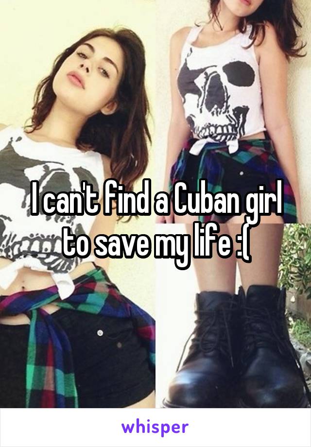 I can't find a Cuban girl to save my life :(