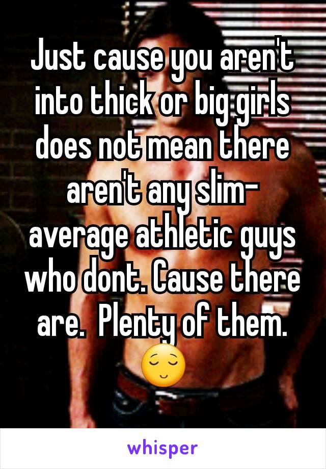 Just cause you aren't into thick or big girls does not mean there aren't any slim-average athletic guys who dont. Cause there are.  Plenty of them. 😌