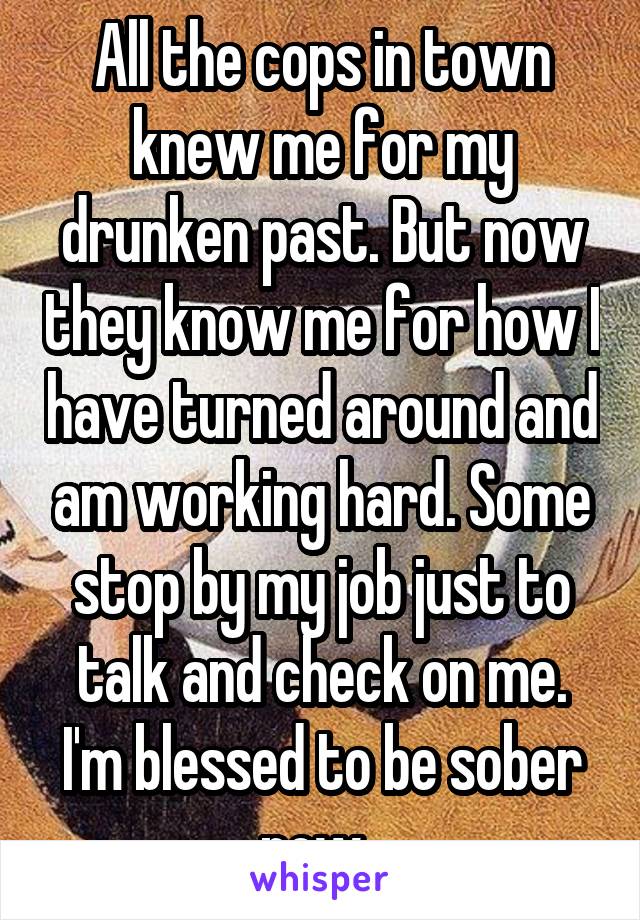 All the cops in town knew me for my drunken past. But now they know me for how I have turned around and am working hard. Some stop by my job just to talk and check on me. I'm blessed to be sober now. 