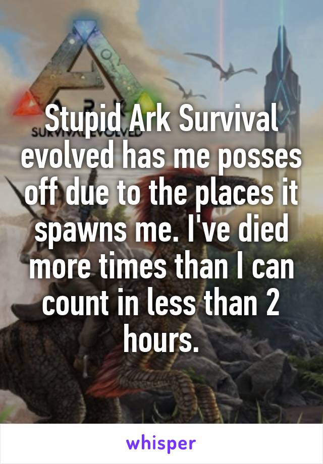 Stupid Ark Survival evolved has me posses off due to the places it spawns me. I've died more times than I can count in less than 2 hours.