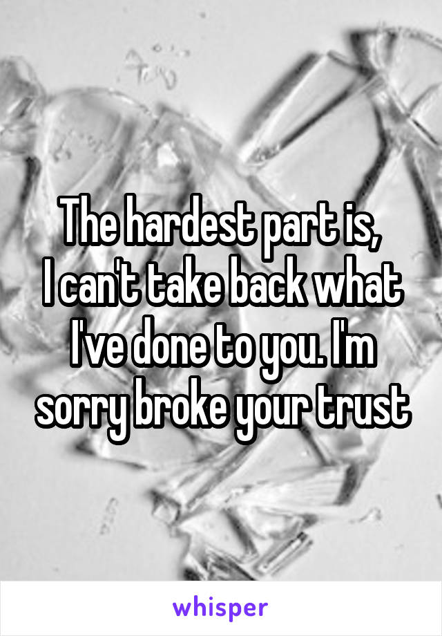 The hardest part is, 
I can't take back what I've done to you. I'm sorry broke your trust