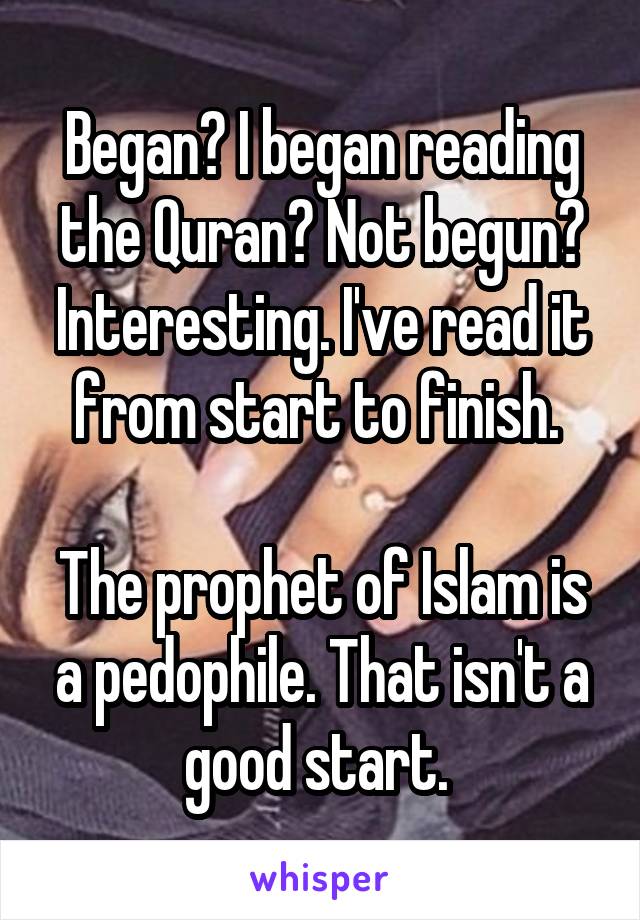 Began? I began reading the Quran? Not begun? Interesting. I've read it from start to finish. 

The prophet of Islam is a pedophile. That isn't a good start. 