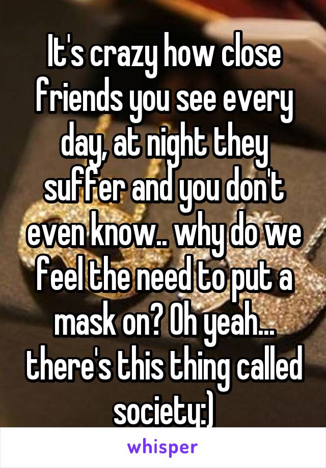 It's crazy how close friends you see every day, at night they suffer and you don't even know.. why do we feel the need to put a mask on? Oh yeah... there's this thing called society:)