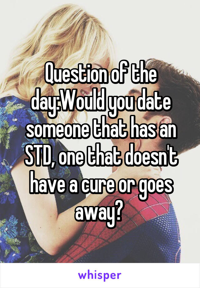 Question of the day:Would you date someone that has an STD, one that doesn't have a cure or goes away? 