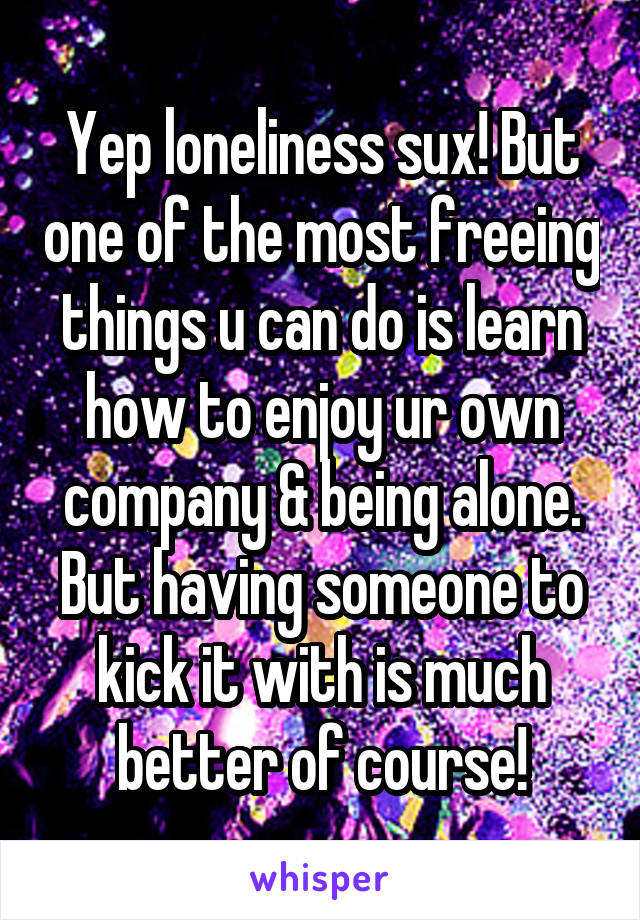 Yep loneliness sux! But one of the most freeing things u can do is learn how to enjoy ur own company & being alone. But having someone to kick it with is much better of course!