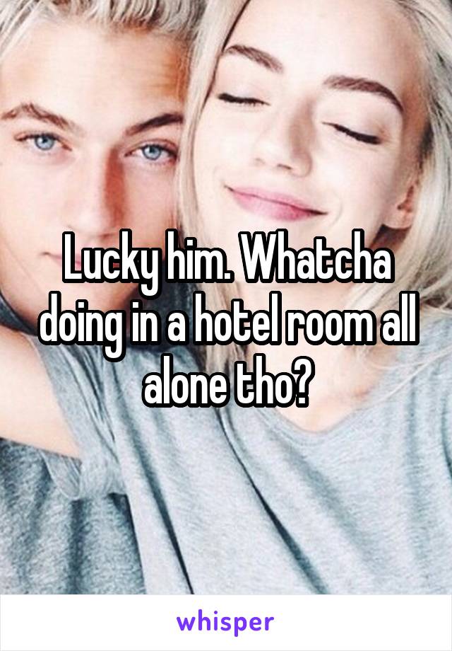 Lucky him. Whatcha doing in a hotel room all alone tho?