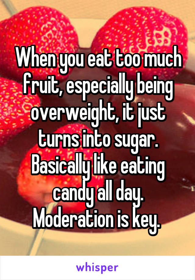 When you eat too much fruit, especially being overweight, it just turns into sugar. Basically like eating candy all day. Moderation is key. 