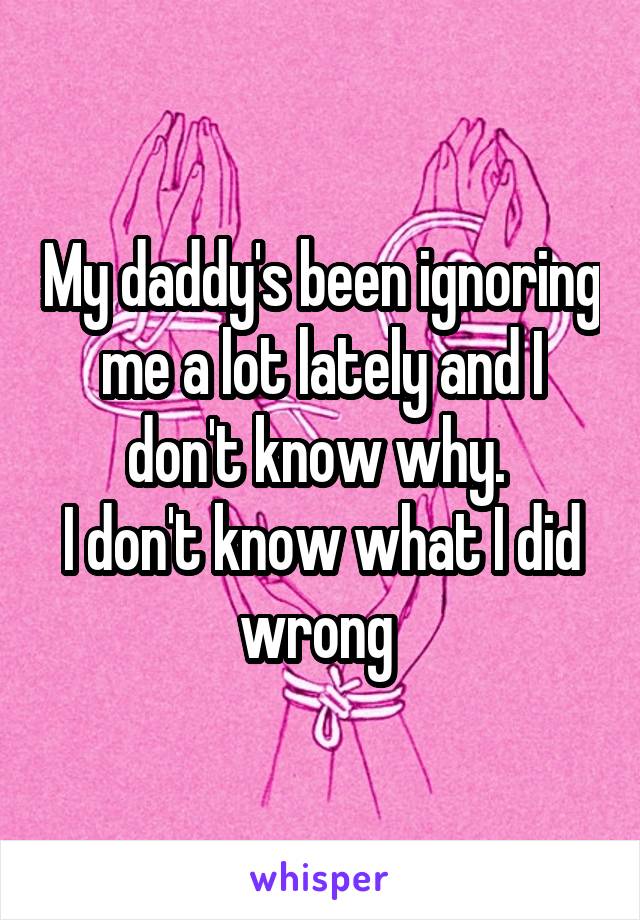 My daddy's been ignoring me a lot lately and I don't know why. 
I don't know what I did wrong 