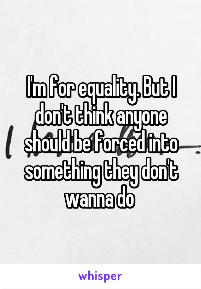 I'm for equality. But I don't think anyone should be forced into something they don't wanna do 