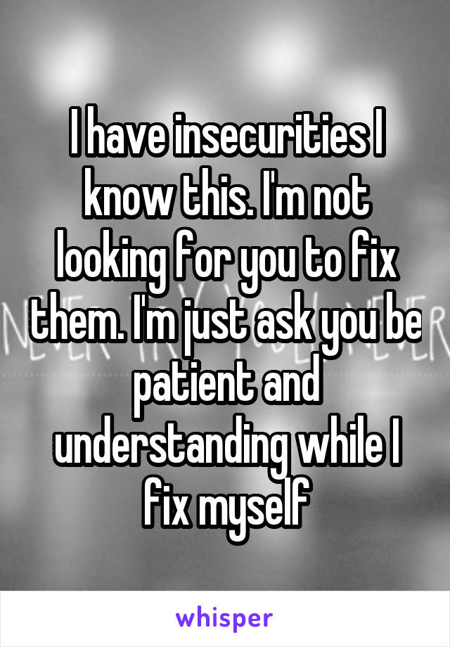 I have insecurities I know this. I'm not looking for you to fix them. I'm just ask you be patient and understanding while I fix myself