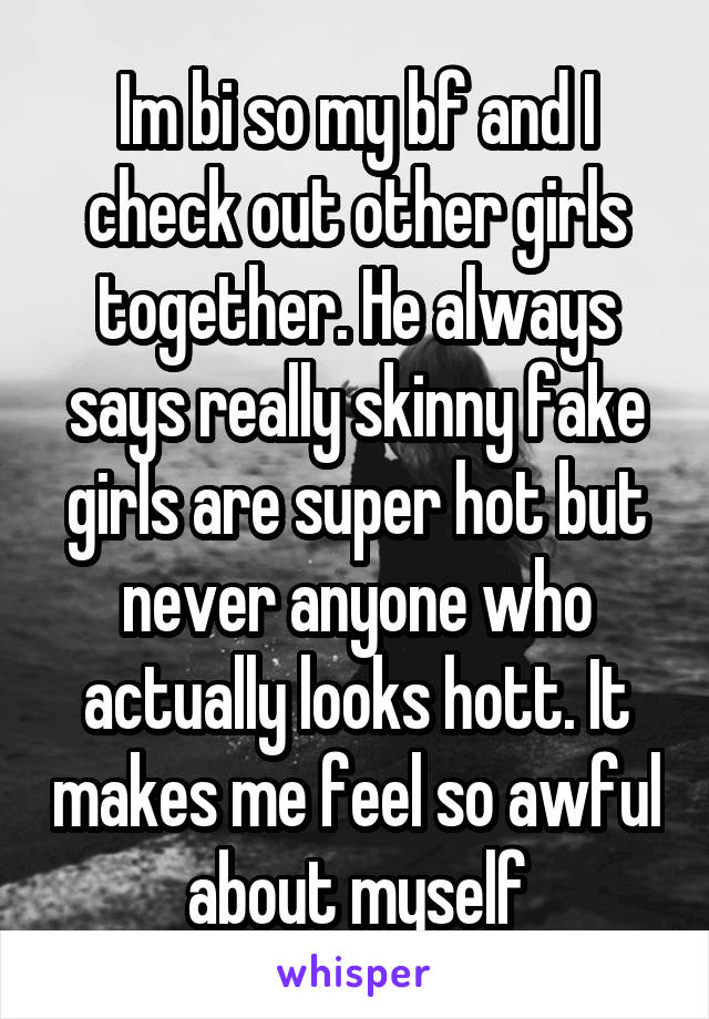 Im bi so my bf and I check out other girls together. He always says really skinny fake girls are super hot but never anyone who actually looks hott. It makes me feel so awful about myself