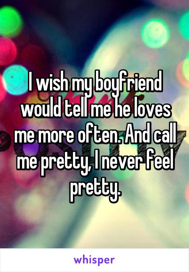 I wish my boyfriend would tell me he loves me more often. And call me pretty, I never feel pretty.