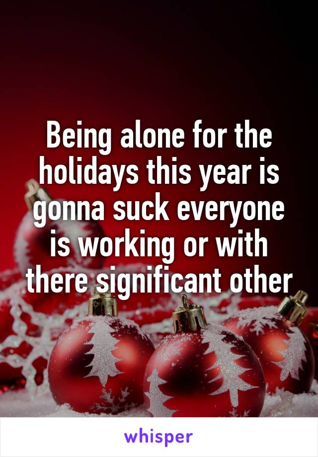 Being alone for the holidays this year is gonna suck everyone is working or with there significant other
