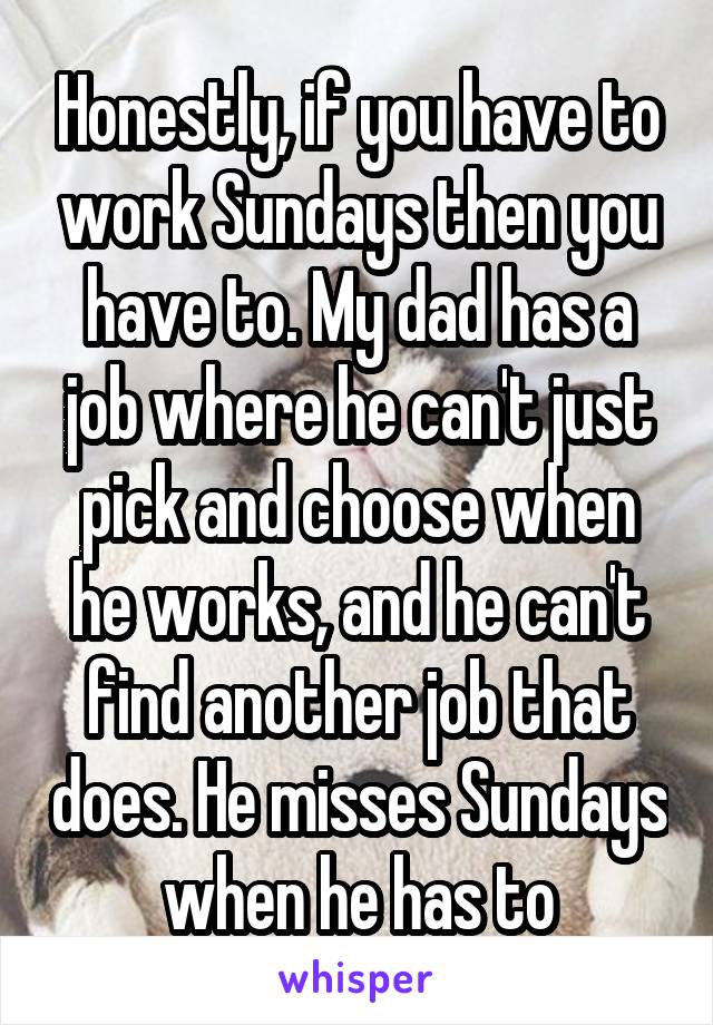 Honestly, if you have to work Sundays then you have to. My dad has a job where he can't just pick and choose when he works, and he can't find another job that does. He misses Sundays when he has to