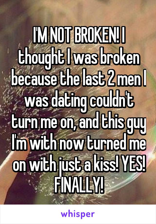 I'M NOT BROKEN! I thought I was broken because the last 2 men I was dating couldn't turn me on, and this guy I'm with now turned me on with just a kiss! YES! FINALLY!